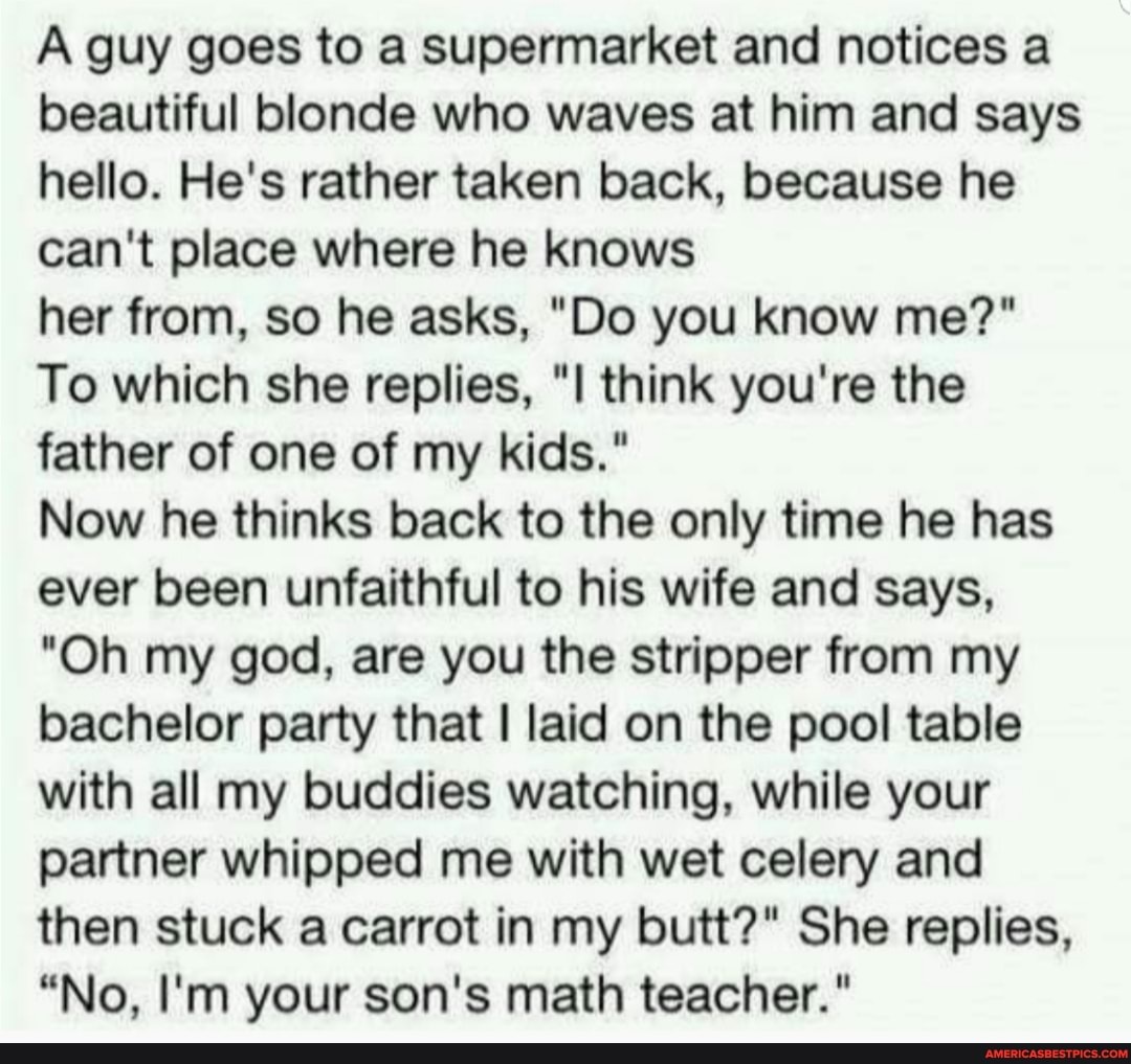 A guy goes to a supermarket and notices a beautiful blonde who waves at him and says hello. He's rather taken back, because he can't place where he knows
her from, so he asks, "Do you know me?"
To which she replies, think you're the father of one of my kids."
Now he thinks back to the only time he has ever been unfaithful to his wife and says,
"Oh my god, are you the stripper from my bachelor party that I laid on the pool table with all my buddies watching, while your partner whipped me with wet celery and then stuck a carrot in my butt?" She replies,
"No, I'm your son's math teacher."