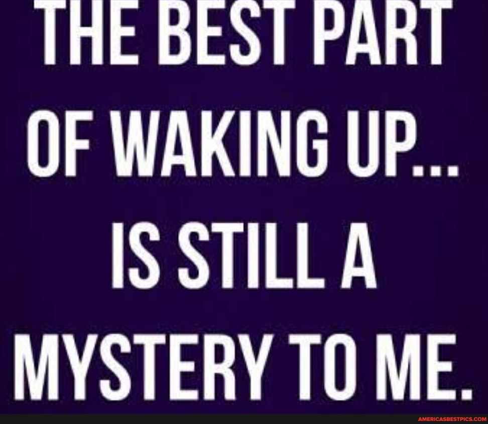 THE BEST PART OF WAKING UP...
IS STILL A MYSTERY ME.