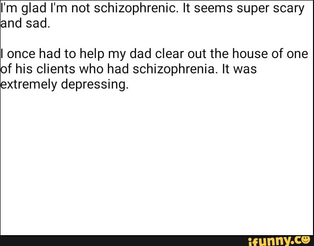 I'm glad I'm not schizophrenic. It seems super scary
and sad.
I once had to help my dad clear out the house of one
of his clients who had schizophrenia. It was
extremely depressing.