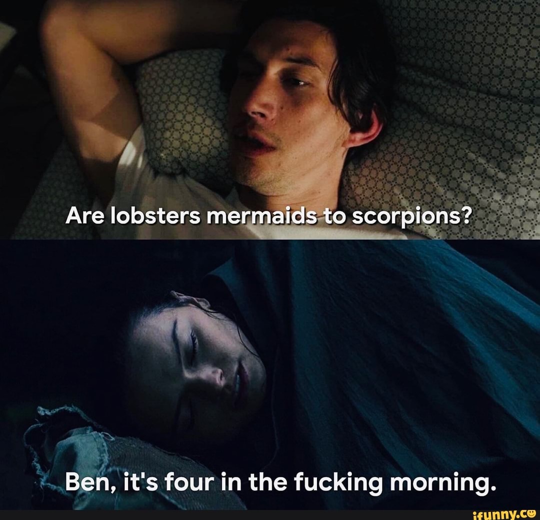 Are lobsters mermaids te scorpions?
Ben, it's four in the fucking morning.