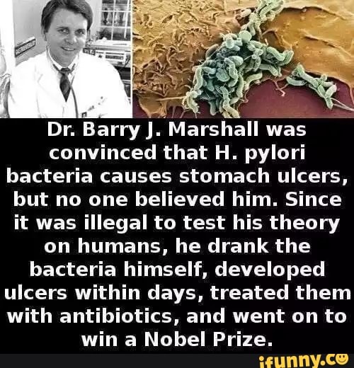 q
NAT UN
Dr. Barry J. Marshall was
convinced that H. pylori
bacteria causes stomach ulcers,
but no one believed him. Since
it was illegal to test his theory
on humans, he drank the
bacteria himself, developed
ulcers within days, treated them
with antibiotics, and went on to
win a Nobel Prize.
