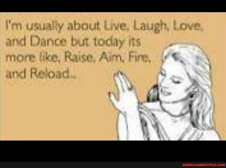 I'm usually about Live, Laugh, Love.
and Dance but tocay its
more like, Raise, Aim, Fire, and Reload.