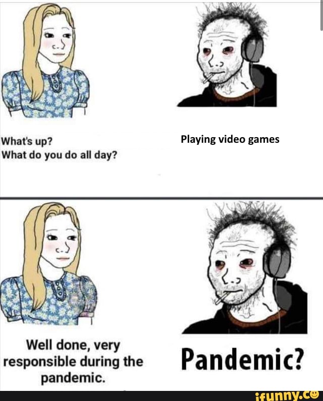 What's up?
What do you do all day?
Well done, very responsible during the nandemic
Playing video games
Pandemic?