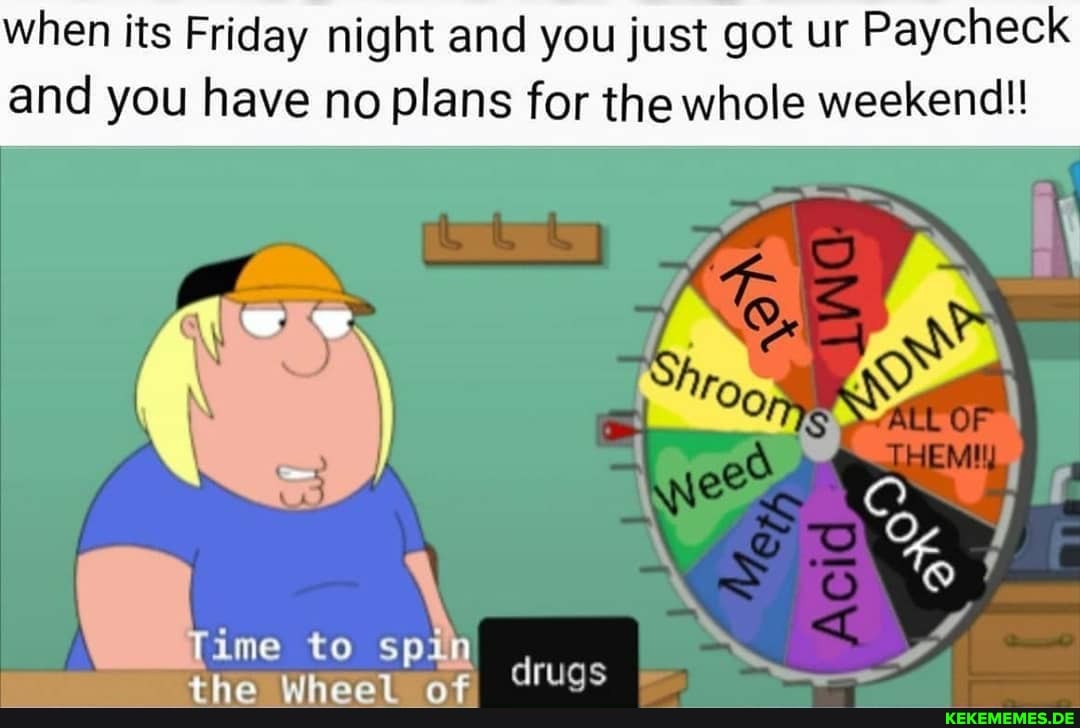 when its Friday night and you just got ur Paycheck and you have no plans for the whole weekend!!
a... to
OF
oN
ns, druas