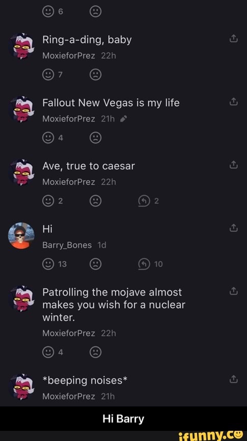 ee ww ww ww
Ring-a-ding, baby
MoxieforPrez
Fallout New Vegas is my life
In
MoxieforPrez
Ave, true to caesar
MoxieforPrez
Hi
Barry Bones id
10
Patrolling the mojave almost makes you wish for a nuclear winter.
MoxieforPrez
22
*beeping noises*
MoxieforPrez
Hi Barry - Hi Barry
