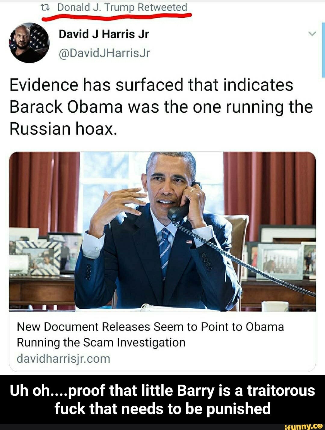 ELE Evidence has surfaced that indicates
Barack Obama was the one running the
Russian hoax.
New Document Releases Seem to Point to Obama
Running the Scam Investigation
davidharrisjr.com
Uh oh....proof that little Barry is a traitorous
fuck that needs to be punished - Uh oh....proof that little Barry is a traitorous fuck that needs to be punished