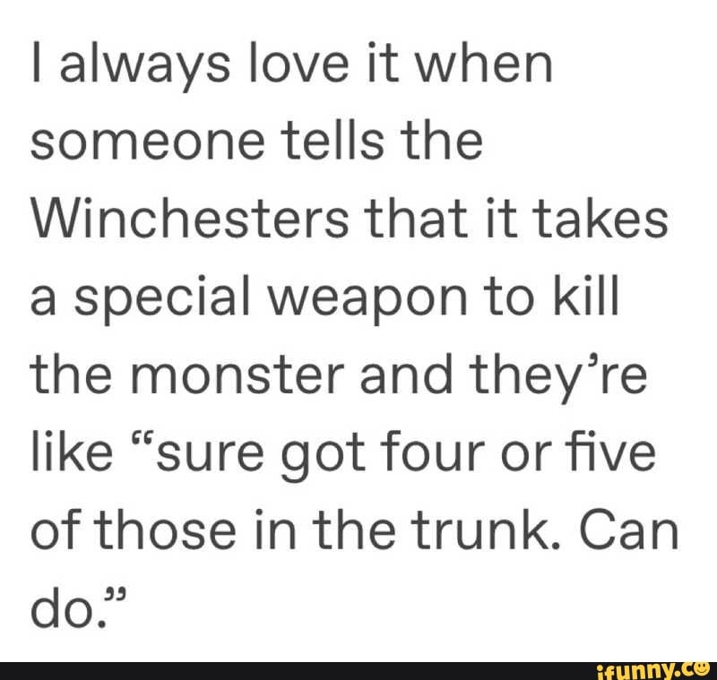 I always love it when
someone tells the
Winchesters that it takes
a special weapon to kill
the monster and they're
like "sure got four or five
of those in the trunk. Can