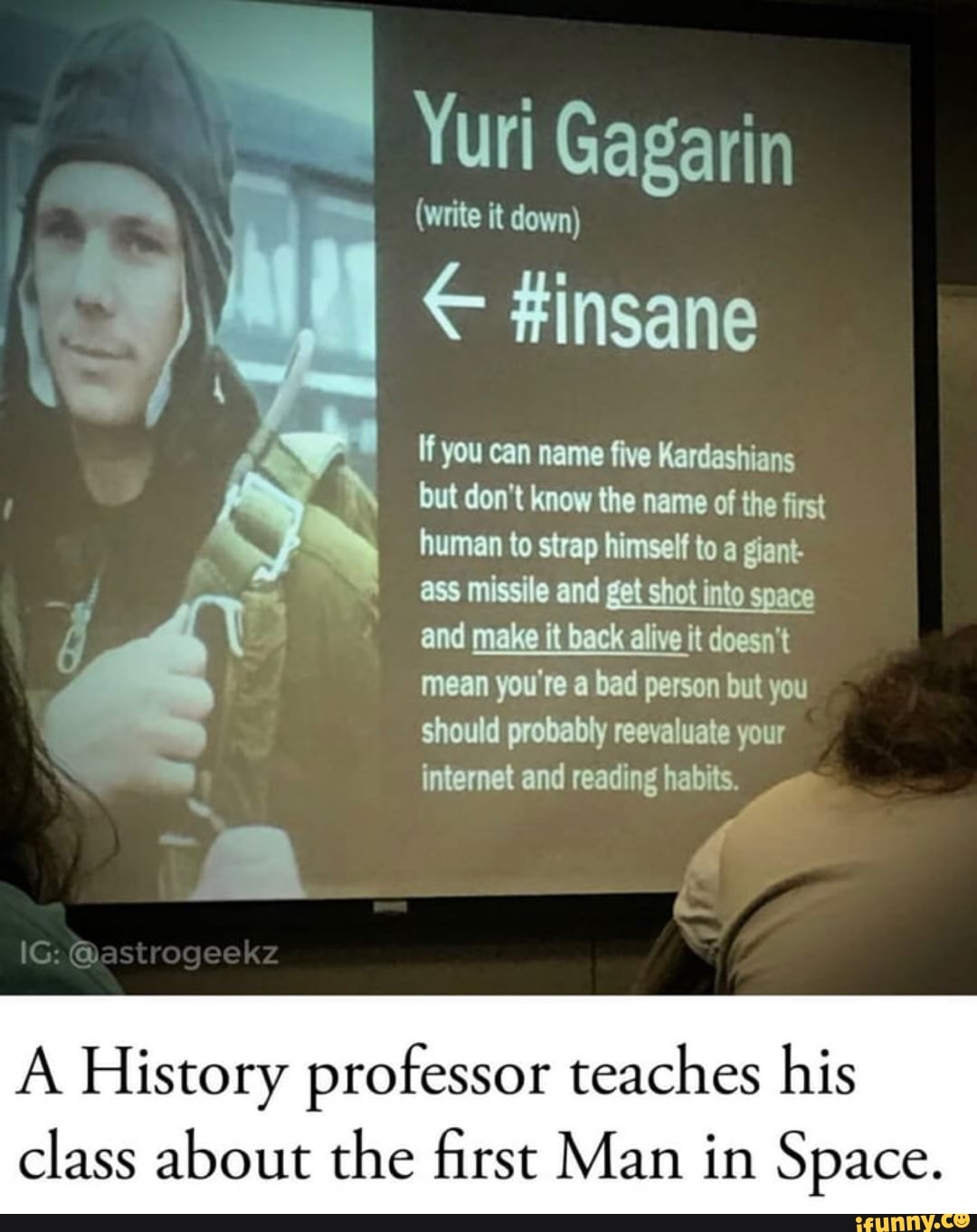 (write it down)
If you can name five Kardashians
but don't know the name of the first
human to strap himself to a giant-
I
ass missile and
get shot into
space
and make it back alive it doesn't
mean you're a bad person but you
should probably reevaluate your
internet and reading habits.
4
A History professor teaches his
class about the first Man in Space.