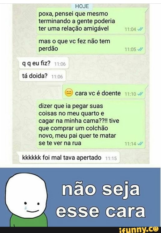 poxa, pensei que mesmo
terminando a gente poderia
ter uma relação amigável ERA
mas o que vc fez não tem
perdão 11:05
qqeufiz? 1).06
tadoida? 11.05
cara vc é doente 11:10:47
dizer que ia pegar suas
coisas no meu quarto e
cagar na minha cama??!! tive
que comprar um colchão
novo, meu pai quer te matar
se te ver na rua ALA
kkkkkk foi mal tava apertado 1115
não seja
esse cara
