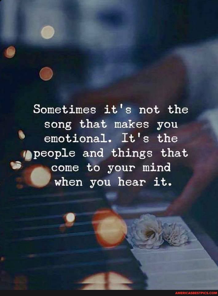 Sometimes it's not the song that makes you emotional. It's the
people and things that
come to your mind when you hear it.