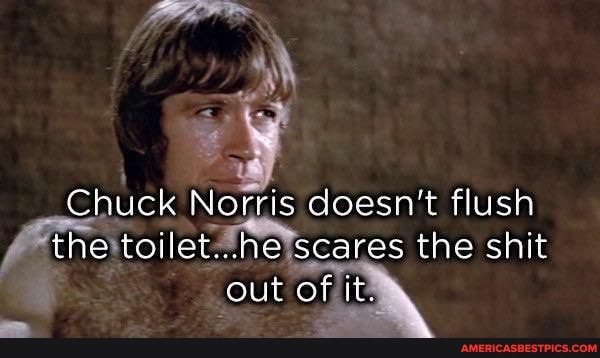 Chuck Norris doesn't flush the toilet...ne scares the shit out of it.