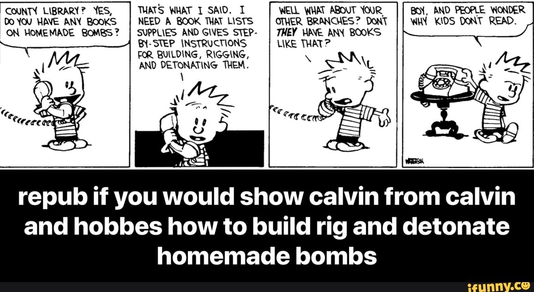 COUNTY LIBRARY? YES, THATS WHAT I SAID. I WELL WHAT ABOUT YOUR, BOY, AND PEOPLE WONDER
Do YOU HAVE ANY BOOKS NEED A BOOK THAT LISTS OTHER BRANCHES? DONT WHY KIDS DONT READ.
ON HOMEMADE BOMBS?
I SUPPLIES AND GIVES STEP-
I 7HEY HAVE ANY BOOKS
BY-STEP_ INSTRUCTIONS LIKE THAT?
FOR BUILDING, RIGGING,
AND DETONATING THEM.
repub if you would show calvin from calvin
and hobbes how to build rig and detonate
homemade bombs - repub if you would show calvin from calvin and hobbes how to build rig and detonate homemade bombs