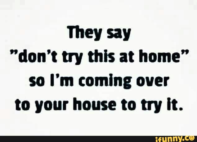 They say
"don't try this at home"
so I'm coming over
to your house to try it.