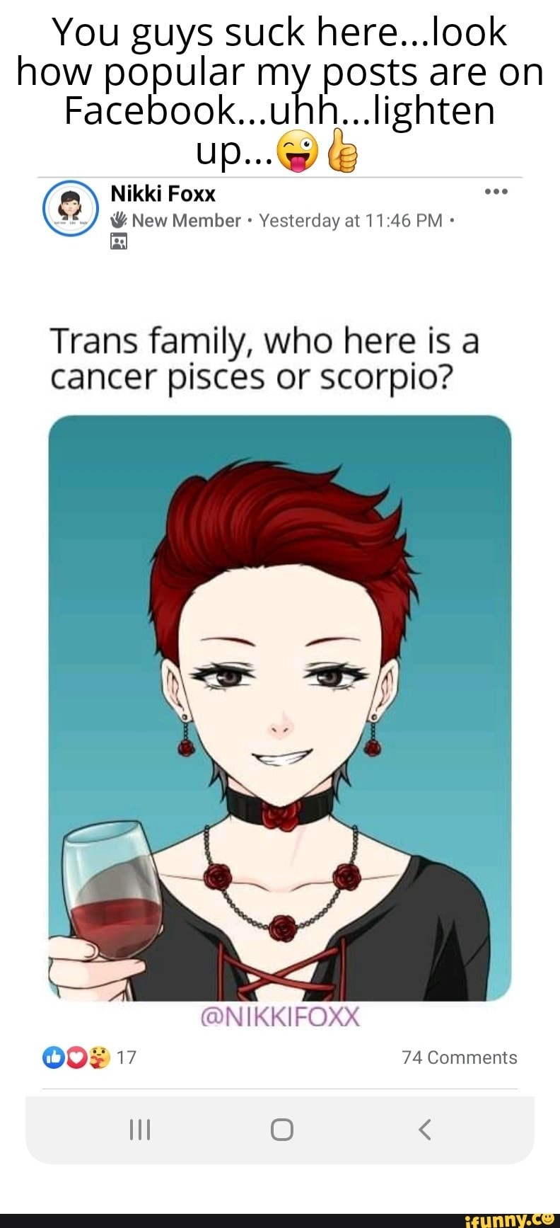 You guys suck here...look
how popular my posts are on
Facebook...uhh...lighten
Nikki Foxx
= Member Yesterday at 11:46 PM Trans family, who here is a
cancer pisces or scorpio?