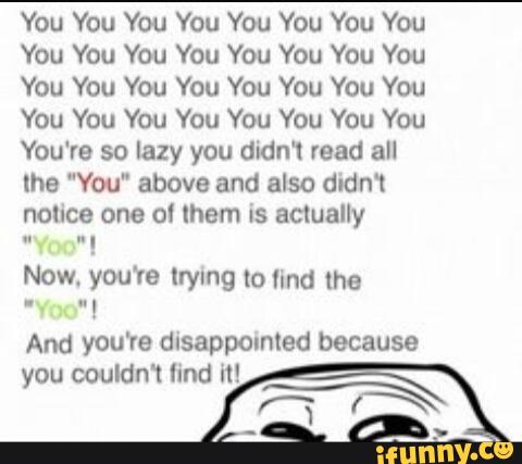 You You You You You You You You
You You You You You You You You
You You You You You You You You
You You You You You You You You
You're so lazy you didn'l read all
me "You" above and also didn‘t
nolice one ol them is actually
Now, you're lrymg to find the
And you're dlsappomled because
