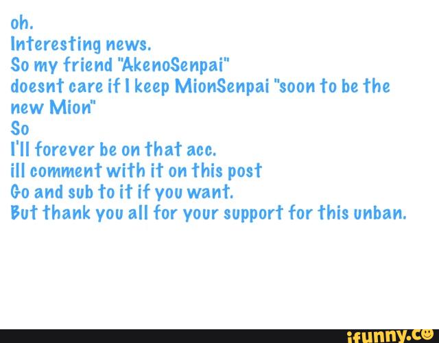 oh.
lnferesfing news.
So my friend "AkenoSenpai"
doesn’t care if! keep MionSenpai "soon fa be fhe
new Mion"
So
I'll forever be on ‘l'ha‘l' ace.
ill comment with if on this post
Go and sub fo if if you want
But Thank you all for your support for This unha".