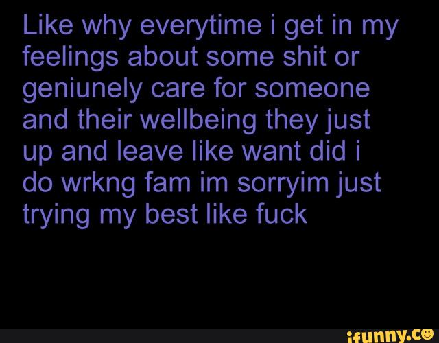 Like why everytime i get in my
feelings about some shit or
geniunely care for someone
and their wellbeing they just
up and leave like want did i
do wrkng fam im sorryim just
trying my best like fuck