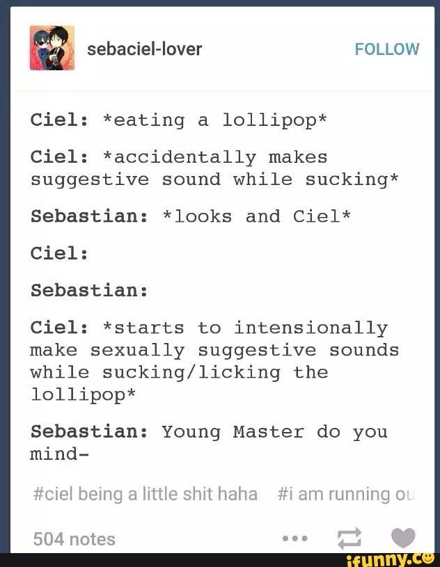 Ciel: *eating a lollipop*
Ciel : *accidentally makes
suggestive sound while sucking*
Sebastian: *looks and Ciel*
Ciel:
Sebastian:
Ciel: *starts to intensionally
make sexually suggestive sounds
while sucking/licking the
lollipop*
Sebastian: Young Master do you