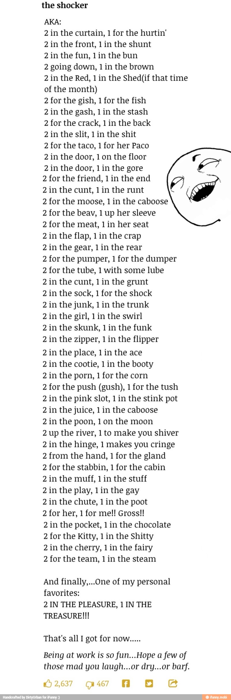 AKA:
2 in the curtain, 1 for the hurtin'
2 in the front, 1 in the shunt
2 in the fun, 1in the bun
2 going down, 1 in the brown
2 in the Red, 1 in the Shed(if that time
of the month)
2 for the gish, 1 for the fish
2 in the gash, 1 in the stash
2 for the crack, 1 in the back
2 in the slit, 1 in the shit
2 for the taco, 1 for her Paco
2 in the door, 1 on the floor
2 in the door, 1 in the gore
2 for the friend, 1 in the end
2 in the cunt, 1 in the runt
2 for the moose, 1 in the caboose
2 for the beav, 1 up her sleeve
2 for the meat, 1 in her seat
2 in the flap, 1 in the crap
2 in the gear, 1 in the rear
2 for the pumper, 1 for the dumper
2 for the tube, 1 with some lube
2 in the cunt, 1 in the grunt
2 in the sock, 1 for the shock
2 in the junk, 1 in the trunk
2 in the girl, 1 in the swirl
2 in the skunk, 1 in the funk
2 in the zipper, 1 in the flipper
2 in the place, 1 in the ace
2 in the cootie, 1 in the booty
2 in the porn, 1 for the corn
2 for the push (gush), 1 for the tush
2 in the pink slot, 1 in the stink pot
2 in the juice, 1 in the caboose
2 in the poon, 1 on the moon
2 up the river, 1to make you shiver
2 in the hinge, 1 makes you cringe
2 from the hand, 1 for the gland