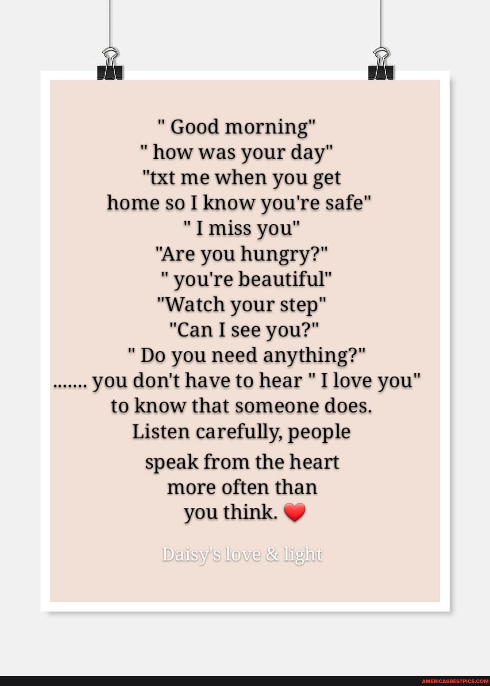 "Good morning"
"how was your day"
"txt me when you get home so I know you're safe"
"T miss you"
"Are you hungry?"
"you're beautiful"
"Watch your step"
"Can I see you?"
"Do you need anything?" you don't have to hear "I love you" to know that someone does.
Listen carefully, people speak from the heart more often than you think.
love light
