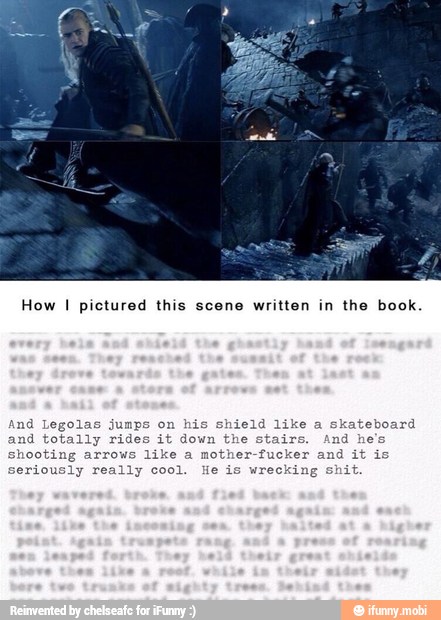 How
I pictured this scene written in the book.
is shield like a
skateboard
nd totally s.
And he
shooting arrows like a mother-fucker and it
seriously really cool. He is wrecking shit.
d
Legolas jum
les it down the stai.