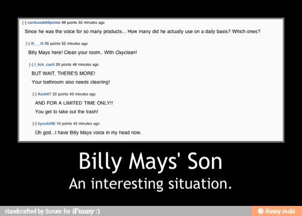 Since he was the voice for so many product... How many id he actually use ona dally basis? Which ones?
By Mays here! Clean your room. With Oxyciean!
BUT WAIT, THERE'S MORE:
ANO FOR A LIMITED TIME ONLY!)
You gett take out te ash - Billy Mays' Son
An interesting situation.