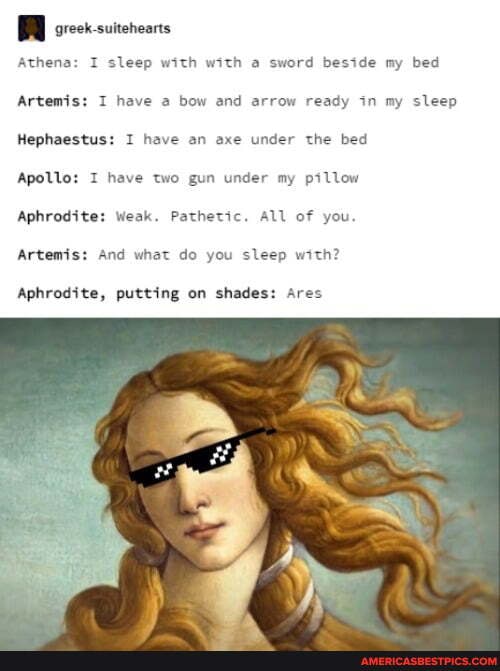 BRR
Athena: I sleep with with a sword beside my bed
Artemis: I have a bow and arrow ready in my sleep
Hephaestus: I have an axe under the bed
Apollo: I have two gun under my pillow
Aphrodite: Weak. Pathetic. All of you.
Artemis: And what do you sleep with?
Aphrodite, putting on shades: Ares