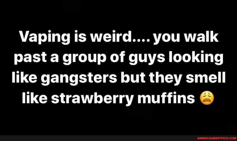 Vaping is weird.... you walk past a group of guys looking like gangsters but they smell
like strawberry muffins