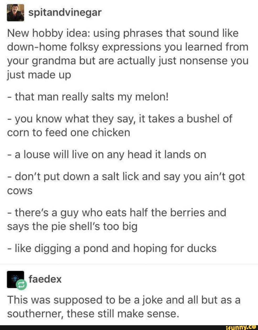 n
New hobby idea: using phrases that sound like
down-home folksy expressions you learned from
your grandma but are actually just nonsense you
just made up
-
that man really salts my melon!
-
you know what they say, it takes a bushel of
corn to feed one chicken
-
a louse will live on any head it lands on
-
don’t put down a salt lick and say you ain’t got
cows
-
there’s a guy who eats half the berries and
says the pie shell’s too big
-
like digging a pond and hoping for ducks
ªfaedex
This was supposed to be a joke and all but as a
southerner, these still make sense.