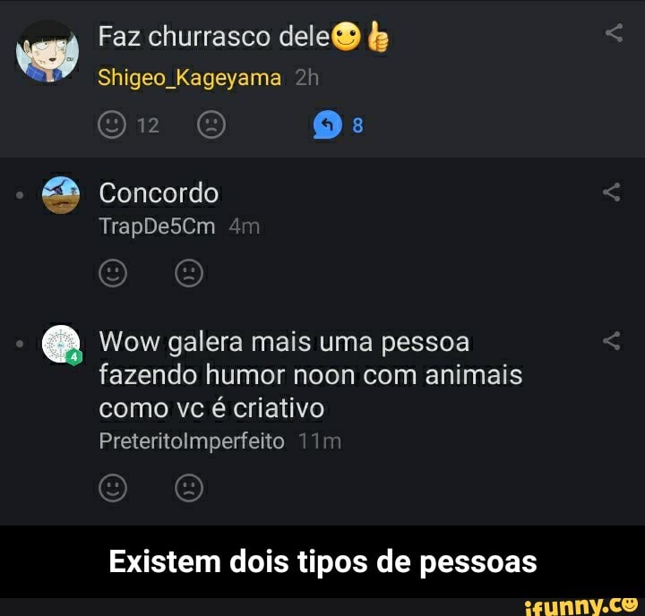 vem
Faz churrasco dele
Shigeo Kageyama
Glip [6) Os:
Concordo
TrapDe5Cm
Wow galera mais uma pessoa fazendo humor noon com animais como vc é criativo
Preteritolmperfeito
Existem dois tipos de pessoas - Existem dois tipos de pessoas