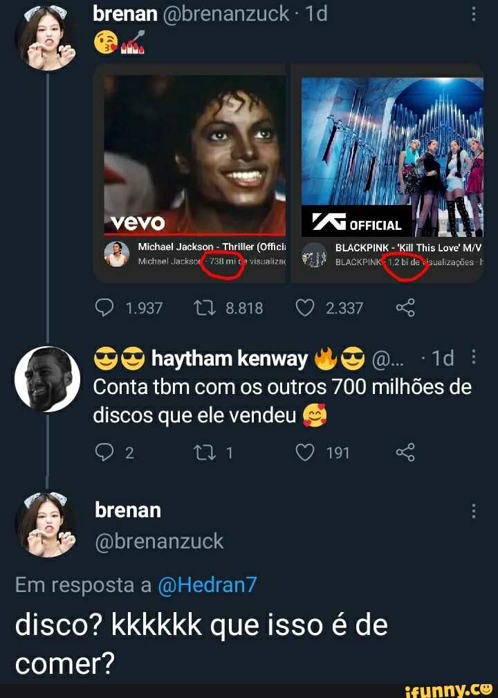 É ex brenan
vevo
Michael Jackson - Thriller (Offici: BLACKPINK -'Kill This Love'
Michel Jacksor/- 738 mi visualiza BLACKPINKE 1.2 bi de visualizações
19372 ty8ss QD237 SS
SS haytham kenway O. Id
9 Conta tbm com os outros 700 milhões de discos que ele vendeu
brenan
(Dbrenanzuck
Em resposta a (a Hedran7
disco? kkkkkk que isso é de comer?