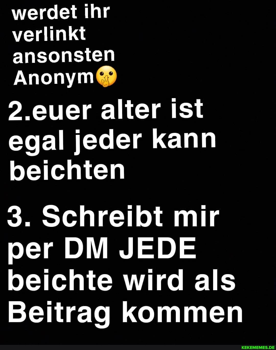 werdet ihr verlinkt ansonsten
Anonym
.euer alter ist egal jeder kann beichten
3. Schreibt mir per DM JEDE beichte wird als
Beitrag kommen