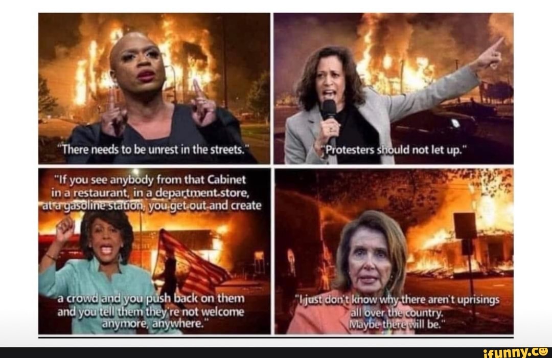 We
There needs to be unrest in the streets.
"If you see anybody from that Cabinet in a restaurant, ina department.store,
you,getout.and create
if we
at
uish Back'on them ijustdonst why, there aren't uprisings and you tell they, re not welcome all over
anymore, anywhere," be