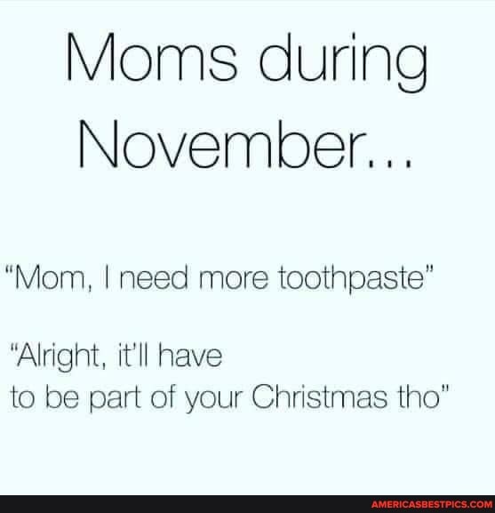 Moms during
November...
"Mom, I need more toothpaste"
"Alright, it'll have to be part of your Christmas tho"