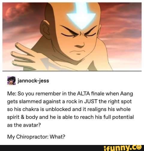 Me: So you remember in the ALTA finale when Aang
gets slammed against a rock in JUST the right spot
so his chakra is unblocked and it realigns his whole
spirit body and he is able to reach his full potential
as the avatar?