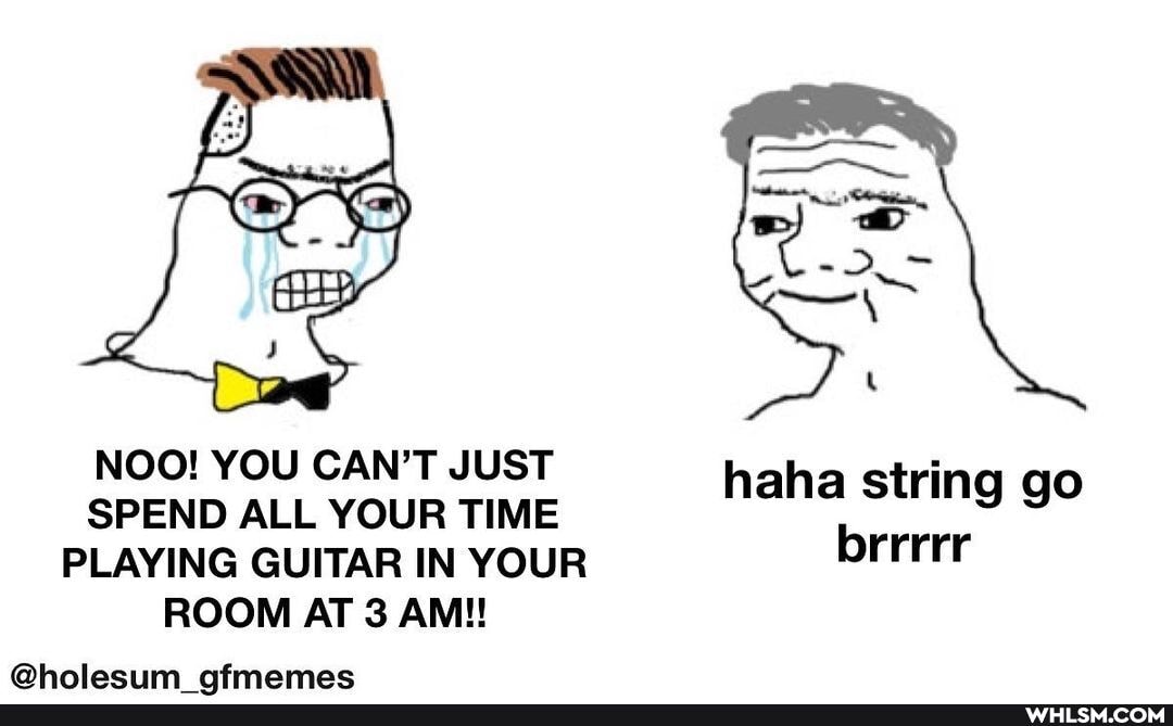 NOO! YOU CAN'T JUST hah string
SPEND ALL YOUR TIME aha string go
PLAYING GUITAR IN YOUR brrrrr
ROOM AT 3 AM!!
Mhalaciim nfmamac