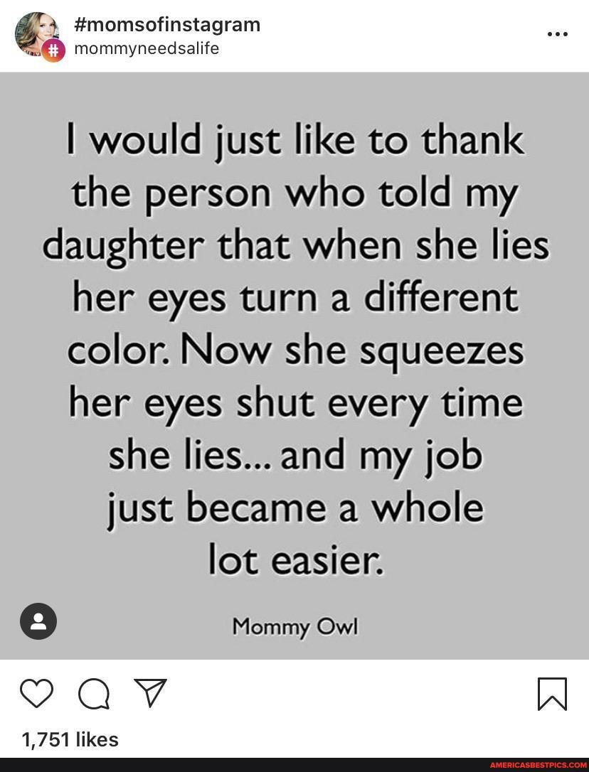 #momsofinstagram mommyneedsalife
would just like to thank the person who told my daughter that when she lies her eyes turn a different color. Now she squeezes her eyes shut every time she lies...and my job just became a whole lot easier.
Mommy Owl
AV W
1751 likac