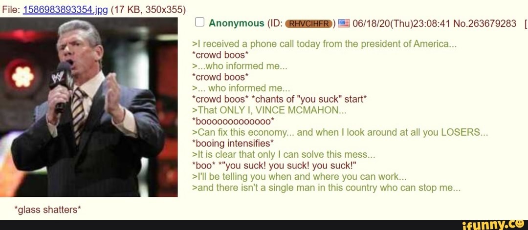(J Anonymous (ID: GREVOIHER) ES 06/18/20(Thu)23:08:41 No.263679283 *crowd boos*
*crowd boos* *chants of "you suck" start*
>That ONLY I, VINCE MCMAHON.
>Can fix this nomy... and when I look around at all you LOSERS.
*booing intensifies*
*glass shatters*