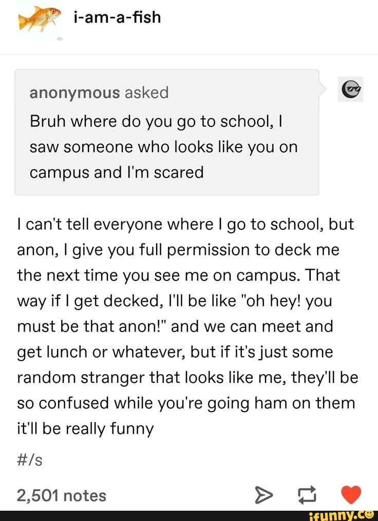 Bruh where do you go to school, I
saw someone who looks like you on
and I'm scared
I can't tell everyone where I go to school, but
anon, I give you full permission to deck me
the next time you see me on campus. That
way if I get decked, I'll be like "oh hey! you
must be that anon!" and we can meet and
get lunch or whatever, but if it's just some
random stranger that looks like me, they'll be
so confused while you're going ham on them
it'll be really funny