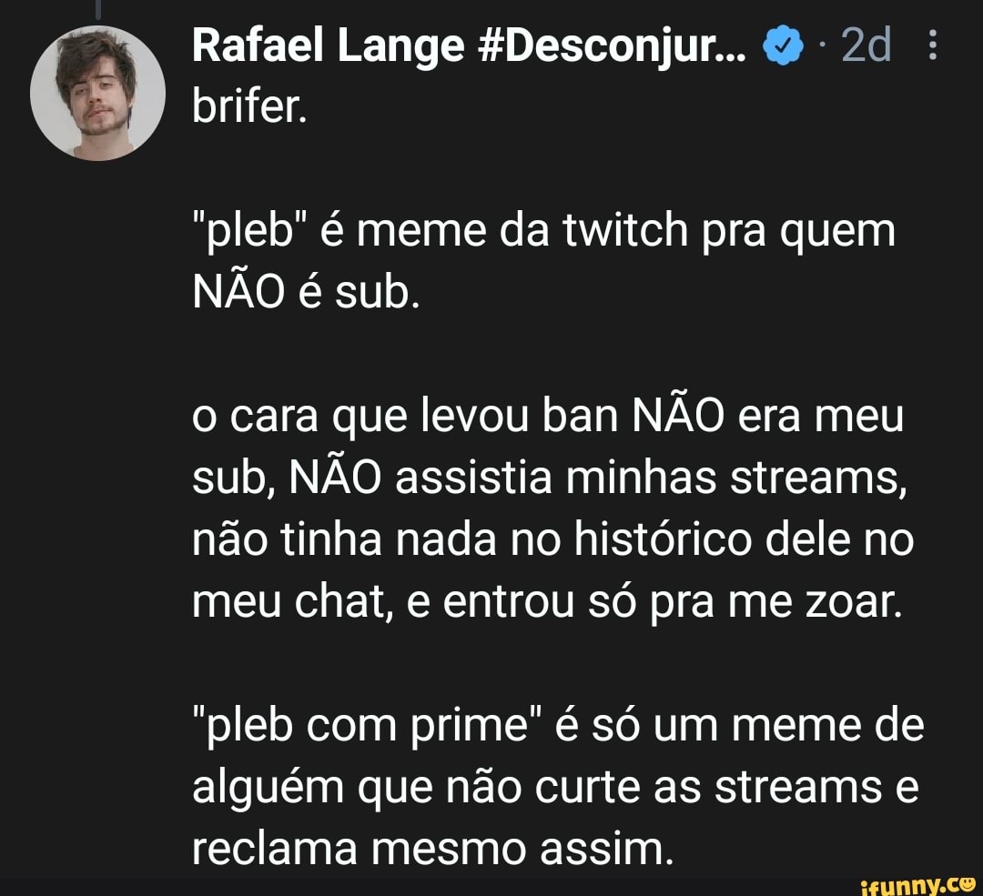 Rafael Lange &Desconjur...
brifer.
"pleb" é meme da twitch pra quem
NÃO é sub.
o cara que levou ban NÃO era meu sub, NÃO assistia minhas streams, não tinha nada no histórico dele no meu chat, e entrou só pra me zoar.
"pleb com prime" é só um meme de alguém que não curte as streams e reclama mesmo assim.