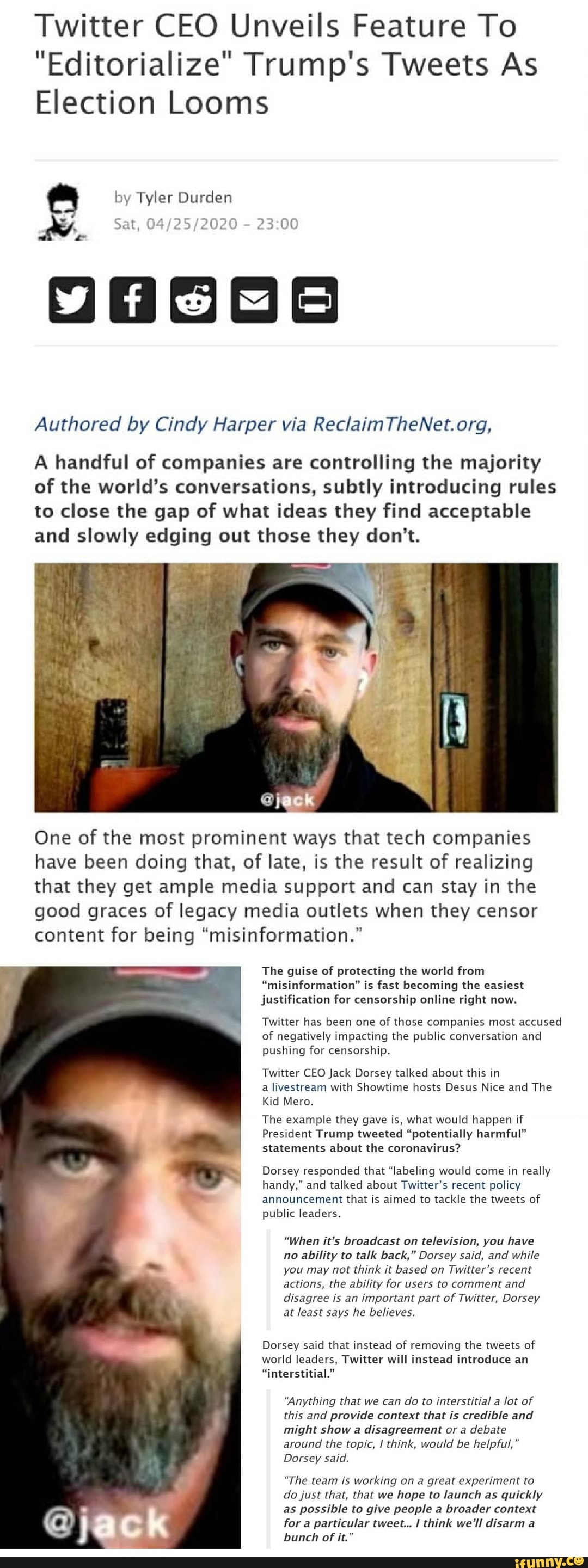 Twitter CEO Unveils Feature To
"Editorialize" Trump's Tweets As
Election Looms
Authored by Cindy Harper via ReclaimTheNet. org,
A handful of companies are controlling the majority
of the world's conversations, subtly introducing rules
to close the gap of what ideas they find acceptable
and slowly edging out those they don't.
One of the most prominent ways that tech companies
have been doing that, of late, is the result of realizing
that they get ample media support and can stay in the
good graces of legacy media outlets when they censor
content for being "misinformation."
The guise of protecting the world from
"misinformation" is fast becoming the easiest
justification for censorship online right now.
Twitter has been one
of those companies most accused
of negatively impacting the public conversation and
pushing for censorship.
Twitter CEO Jack Dorsey talked about this in
a livestream with Showtime hosts Desus Nice and The
Kid Mero.
The example they gave is, what would happen if
President Trump tweeted "potentially harmful"
statements about the coronavirus?
Dorsey responded that "labeling would come in really