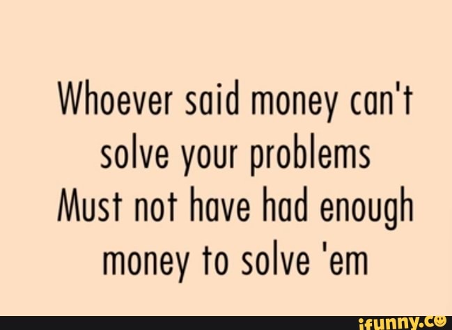 Whoever Said Money Can T Solve Your Problems Must Not Have Had Enough Money To Solve Em Ifunny