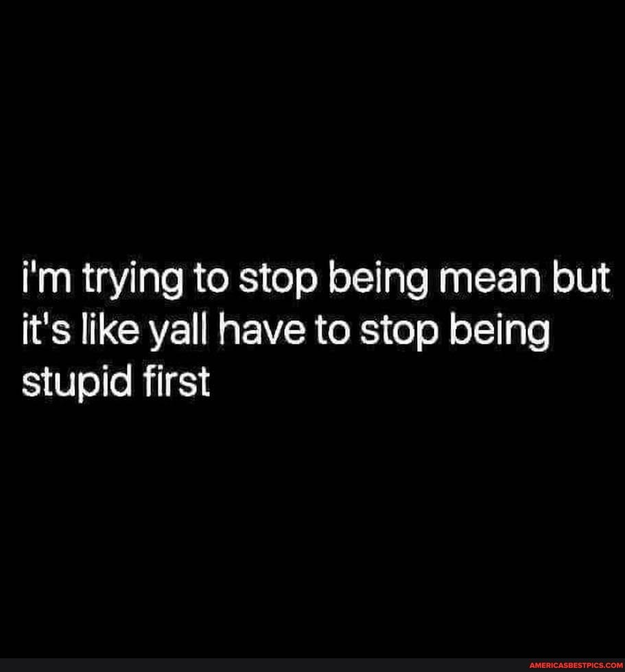 i'm trying to stop being mean but it's like yall have to stop being stupid first