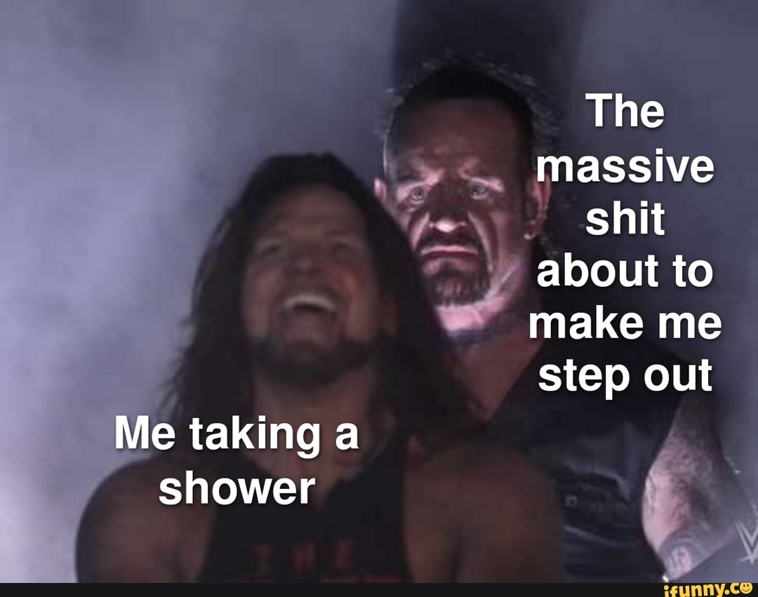 Me taking a shower
The massive shit about to make me step out