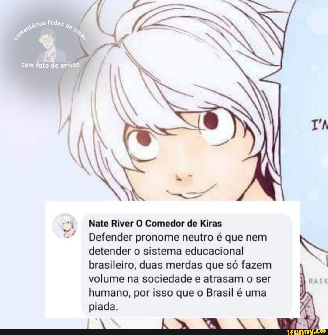 T'A
foto de anime
Nate River O Comedor de Kiras
detender o sistema educacional brasileiro, duas merdas que só fazem volume na sociedade e atrasam o ser humano, por isso que o Brasil é uma piada.
NAN CA. VAVAÇA
Defender pronome neutro é que nem