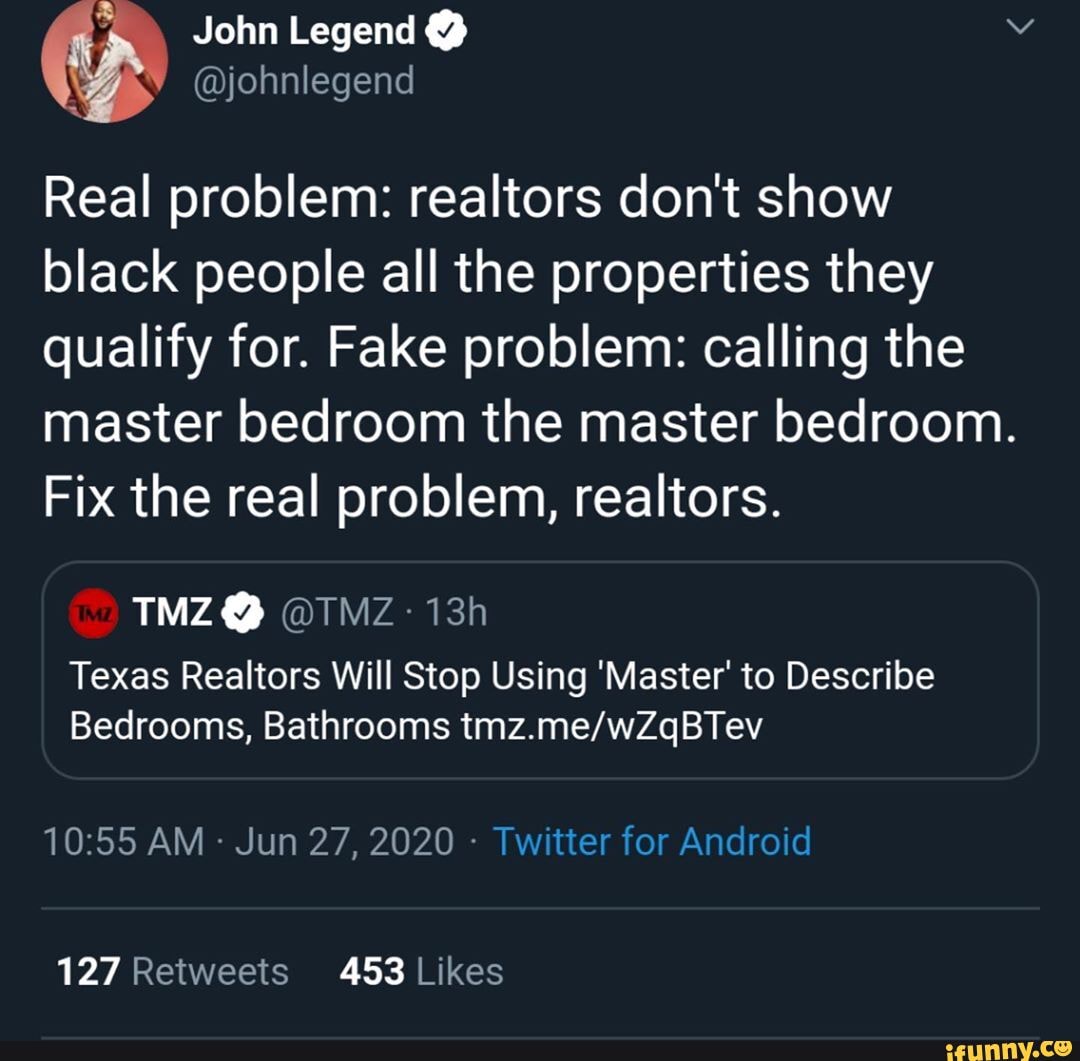 " Yohn Legend @
@johnlegend
Real problem: realtors don't show black people all the properties they qualify for. Fake problem: calling the master bedroom the master bedroom.
Fix the real problem, realtors.
@ @ITMZ-
Texas Realtors Will Stop Using 'Master' to Describe
Bedrooms, Bathrooms
AM Jun 27, 2020 - Twitter for Android