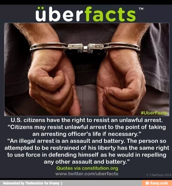 k
à
I
U.S. citizens have the right to resist an unlawful arrest.
"Citizens may resist unlawful arrest to the point of taking
an arresting officer's life if necessary."
"An illegal arrest is an assault and battery. The person so
attempted to be restrained of his liberty has the same right
to use force in defending himself as he would in repelling
any other assault and battery."
Quotes via constitution.org
www.twitter.com/uberfacts
1