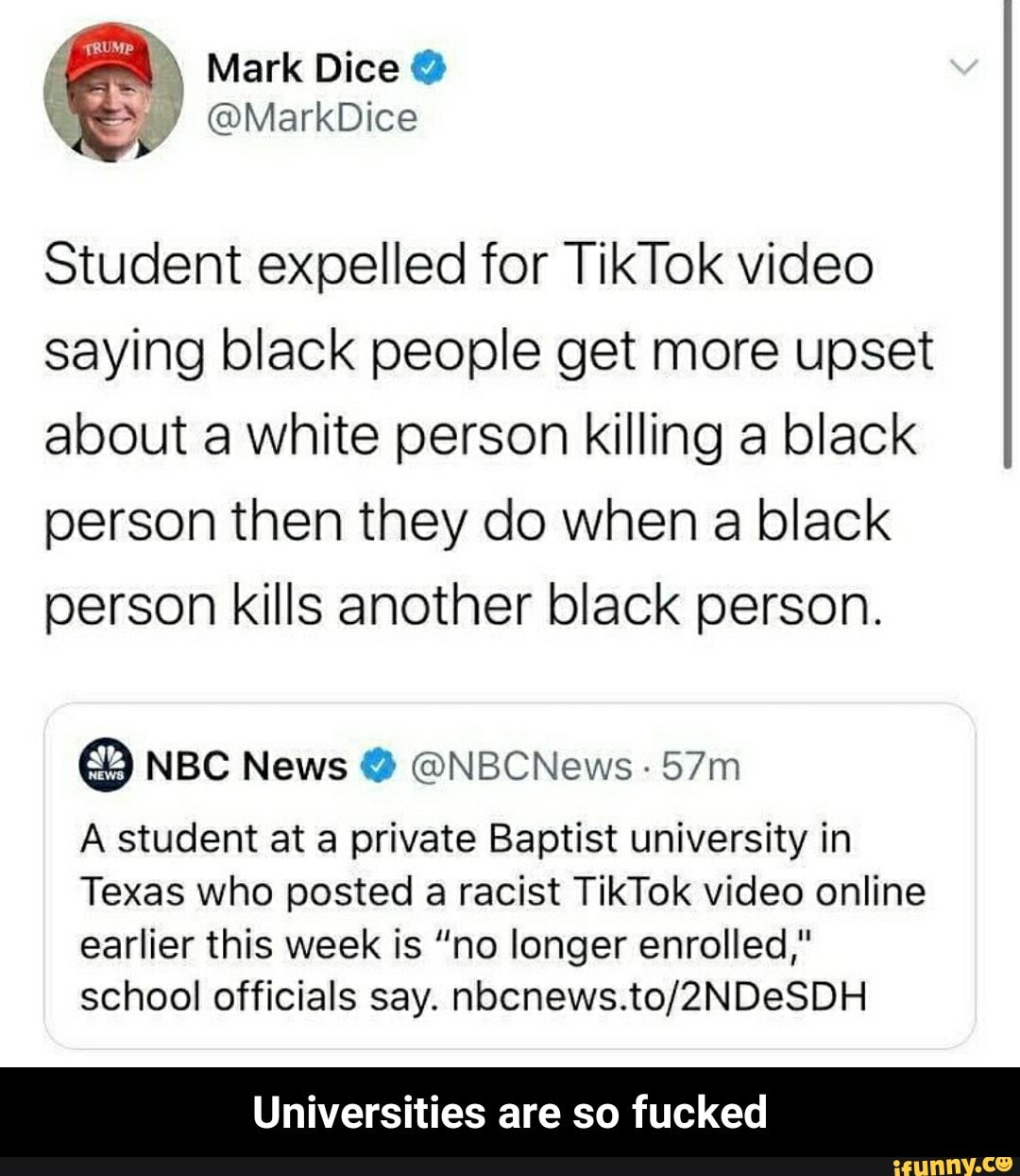 Student expelled for TikTok video
saying black people get more upset
about a white person killing a black
person then they do when a black
person kills another black person.
A student at a private Baptist university in
Texas who posted a racist TikTok video online
earlier this week is "no longer enrolled,"
school officials say. nocnews.to/2NDeSDH
Universities are so fucked - Universities are so fucked