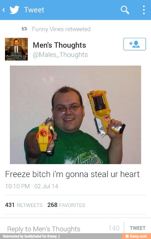 2 Funny Vines retweeted
Men's Thoughts
@Males_Thoughts
Freeze bitch i'm gonna steal ur heart
10:10 PM
02 Jul 14
431 RETWEETS 268 FAVORITES
Reply to Men's Thoughts TWEET