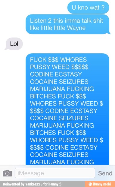 Lol
isten 2 this imma talk shit
like little little Wayne
CODINE ECSTASY
COCAINE SEIZURES
MARIJUANA FUCKING
BITCHES FUCK WHORES PUSSY WEED $$$$ CODINE ECSTASY
COCAINE SEIZURES
MARIJUANA FUCKING
BITCHES FUCK WHORES PUSSY WEED $$$$ CODINE ECSTASY
COCAINE SEIZURES
MARIJUANA FUCKING